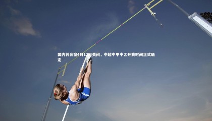 球速体育平台-国内转会窗4月12日关闭，中超中甲中乙开赛时间正式确定